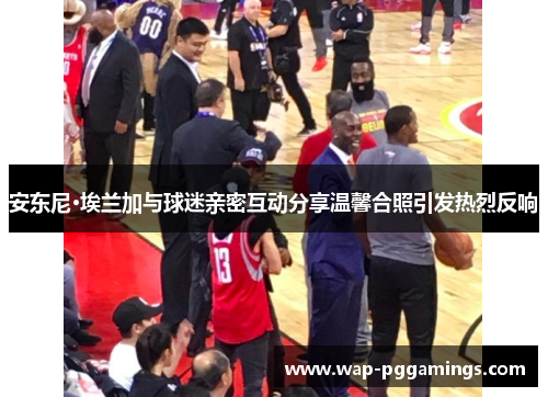 安东尼·埃兰加与球迷亲密互动分享温馨合照引发热烈反响