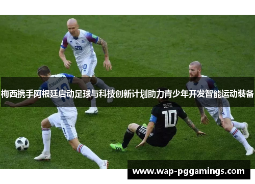 梅西携手阿根廷启动足球与科技创新计划助力青少年开发智能运动装备