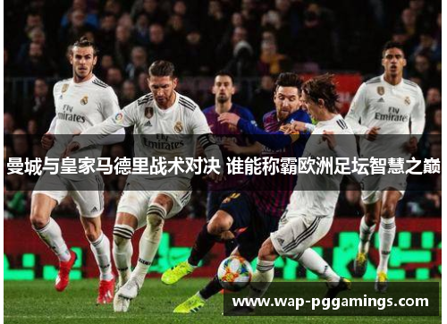 曼城与皇家马德里战术对决 谁能称霸欧洲足坛智慧之巅