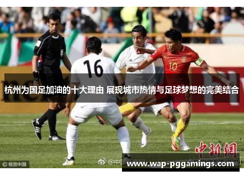 杭州为国足加油的十大理由 展现城市热情与足球梦想的完美结合