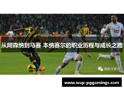 从阿森纳到马赛 本纳赛尔的职业历程与成长之路