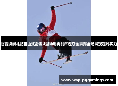 谷爱凌崇礼站自由式滑雪U型场地再创辉煌夺金震撼全场展现超凡实力