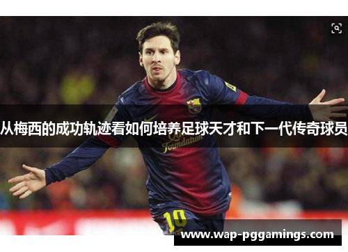 从梅西的成功轨迹看如何培养足球天才和下一代传奇球员