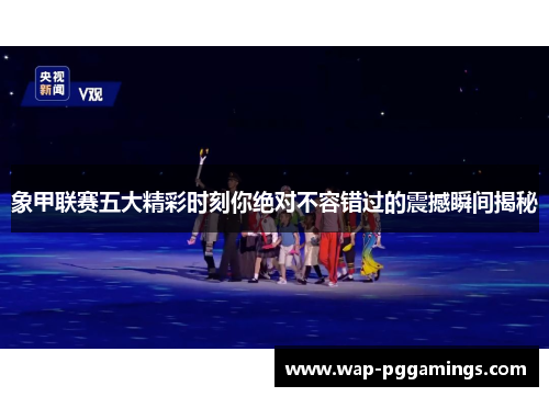 象甲联赛五大精彩时刻你绝对不容错过的震撼瞬间揭秘