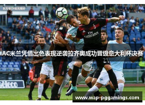 AC米兰凭借出色表现逆袭拉齐奥成功晋级意大利杯决赛