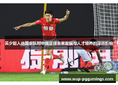 吴少聪入选国家队对中国足球未来发展与人才培养的深远影响