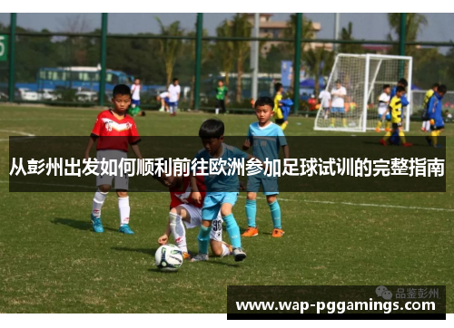 从彭州出发如何顺利前往欧洲参加足球试训的完整指南 从彭州出发如何顺利前往欧洲参加足球试训的完整指南
