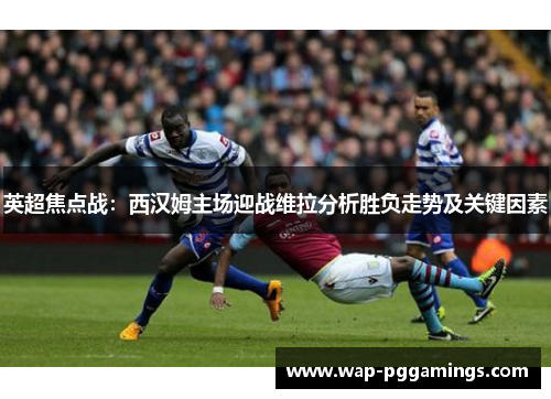 英超焦点战:西汉姆主场迎战维拉分析胜负走势及关键因素 英超焦点战:西汉姆主场迎战维拉分析胜负走势及关键因素