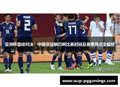 亚洲杯重磅对决：中国迎战黎巴嫩比赛时间及赛事亮点全解析