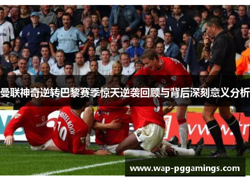 曼联神奇逆转巴黎赛季惊天逆袭回顾与背后深刻意义分析 曼联神奇逆转巴黎赛季惊天逆袭回顾与背后深刻意义分析