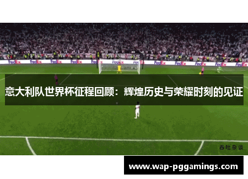 意大利队世界杯征程回顾：辉煌历史与荣耀时刻的见证