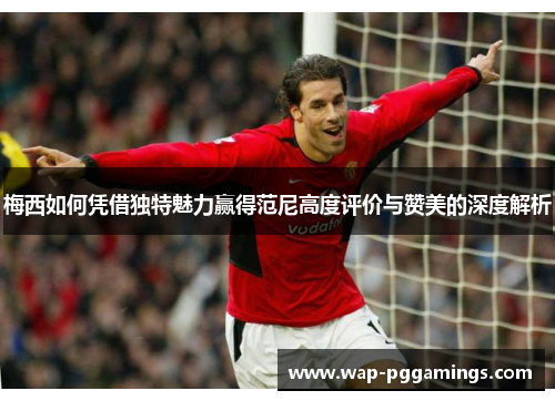 梅西如何凭借独特魅力赢得范尼高度评价与赞美的深度解析