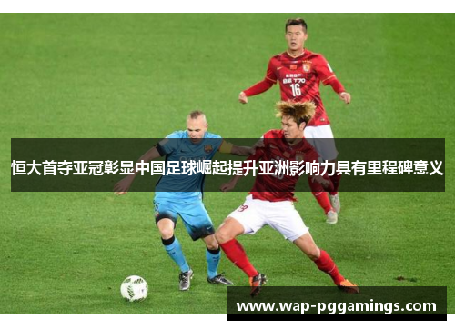 恒大首夺亚冠彰显中国足球崛起提升亚洲影响力具有里程碑意义