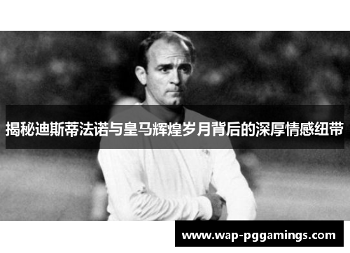 揭秘迪斯蒂法诺与皇马辉煌岁月背后的深厚情感纽带