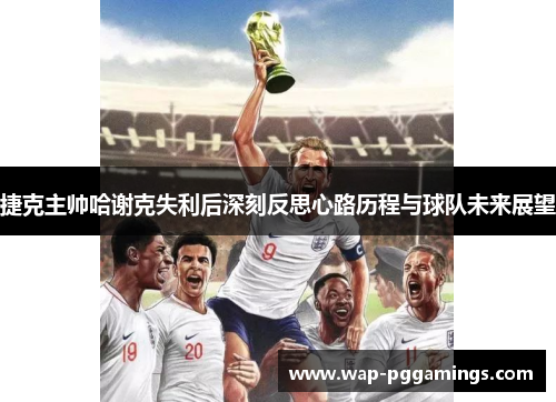 捷克主帅哈谢克失利后深刻反思心路历程与球队未来展望