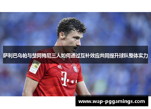 萨利巴乌帕与楚阿梅尼三人如何通过互补效应共同提升球队整体实力