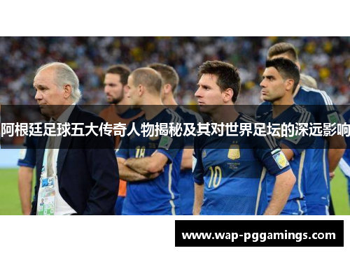 阿根廷足球五大传奇人物揭秘及其对世界足坛的深远影响