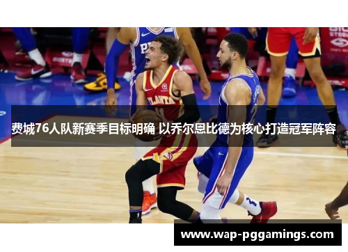 费城76人队新赛季目标明确 以乔尔恩比德为核心打造冠军阵容